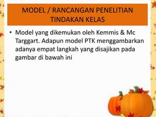 MODEL / RANCANGAN PENELITIAN
          TINDAKAN KELAS
• Model yang dikemukan oleh Kemmis & Mc
  Targgart. Adapun model PTK menggambarkan
  adanya empat langkah yang disajikan pada
  gambar di bawah ini
 