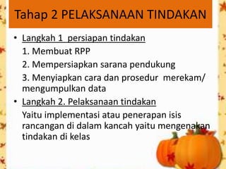 Tahap 2 PELAKSANAAN TINDAKAN
• Langkah 1 persiapan tindakan
  1. Membuat RPP
  2. Mempersiapkan sarana pendukung
  3. Menyiapkan cara dan prosedur merekam/
  mengumpulkan data
• Langkah 2. Pelaksanaan tindakan
  Yaitu implementasi atau penerapan isis
  rancangan di dalam kancah yaitu mengenakan
  tindakan di kelas
 