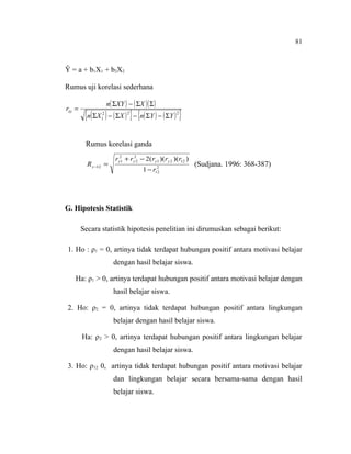 81

Ŷ = a + b1X1 + b2X2
Rumus uji korelasi sederhana
rxy =

n( ΣXY ) − ( ΣX )( Σ )

{n( Σ X ) − ( Σ X ) } − {n( Σ Y ) − ( Σ Y ) }
2
1

2

2

Rumus korelasi ganda
R y −12 =

ry21 + ry22 − 2(ry1 )(ry 2 )(r12 )
2
1 − r12

(Sudjana. 1996: 368-387)

G. Hipotesis Statistik
Secara statistik hipotesis penelitian ini dirumuskan sebagai berikut:
1. Ho : ρ1 = 0, artinya tidak terdapat hubungan positif antara motivasi belajar
dengan hasil belajar siswa.
Ha: ρ1 > 0, artinya terdapat hubungan positif antara motivasi belajar dengan
hasil belajar siswa.
2. Ho: ρ2 = 0, artinya tidak terdapat hubungan positif antara lingkungan
belajar dengan hasil belajar siswa.
Ha: ρ 2 > 0, artinya terdapat hubungan positif antara lingkungan belajar
dengan hasil belajar siswa.
3. Ho: ρ12 0, artinya tidak terdapat hubungan positif antara motivasi belajar
dan lingkungan belajar secara bersama-sama dengan hasil
belajar siswa.

 