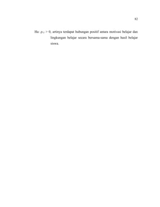 82

Ha: ρ12 > 0, artinya terdapat hubungan positif antara motivasi belajar dan
lingkungan belajar secara bersama-sama dengan hasil belajar
siswa.

 