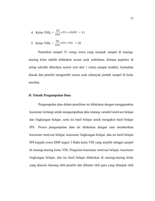 73

4. Kelas VIIID =

22
×51 =10,89 = 11
103

5. Kelas VIIIE =

20
×51 = 9,9 = 10
103

Penarikan sampel 51 orang siswa yang menjadi sampel di masingmasing kelas adalah dilakukan secara acak sederhana, dimana populasi di
setiap sekolah diberikan nomor urut dari 1 (satu) sampai terakhir, kemudian
diacak dan peneliti mengambil secara acak sebanyak jumlah sampel di kelas
tersebut.

D. Teknik Pengumpulan Data
Pengumpulan data dalam penelitian ini dilakukan dengan menggunakan
kuesioner tertutup untuk mengumpulkan data tentang variabel motivasi belajar
dan lingkungan belajar, serta tes hasil belajar untuk mengukur hasil belajar
IPS. Proses pengumpulan data ini dilakukan dengan cara memberikan
kuesioner motivasi belajar, kuesioner lingkungan belajar, dan tes hasil belajar
IPS kepada siswa SMP negeri 3 Raha kelas VIII yang terpilih sebagai sampel
di masing-masing kelas VIII. Pengisian kuesioner motivasi belajar, kuesioner
lingkungan belajar, dan tes hasil belajar dilakukan di masing-masing kelas
yang diawasi lansung oleh peneliti dan dibantu oleh guru yang ditunjuk oleh

 