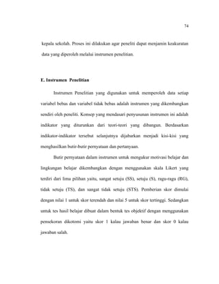 74

kepala sekolah. Proses ini dilakukan agar peneliti dapat menjamin keakuratan
data yang diperoleh melalui instrumen penelitian.

E. Instrumen Penelitian
Instrumen Penelitian yang digunakan untuk memperoleh data setiap
variabel bebas dan variabel tidak bebas adalah instrumen yang dikembangkan
sendiri oleh peneliti. Konsep yang mendasari penyusunan instrumen ini adalah
indikator yang diturunkan dari teori-teori yang dibangun. Berdasarkan
indikator-indikator tersebut selanjutnya dijabarkan menjadi kisi-kisi yang
menghasilkan butir-butir pernyataan dan pertanyaan.
Butir pernyataan dalam instrumen untuk mengukur motivasi belajar dan
lingkungan belajar dikembangkan dengan menggunakan skala Likert yang
terdiri dari lima pilihan yaitu, sangat setuju (SS), setuju (S), ragu-ragu (RG),
tidak setuju (TS), dan sangat tidak setuju (STS). Pemberian skor dimulai
dengan nilai 1 untuk skor terendah dan nilai 5 untuk skor tertinggi. Sedangkan
untuk tes hasil belajar dibuat dalam bentuk tes objektif dengan menggunakan
pensekoran dikotomi yaitu skor 1 kalau jawaban benar dan skor 0 kalau
jawaban salah.

 