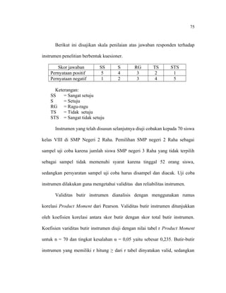 75

Berikut ini disajikan skala penilaian atas jawaban responden terhadap
instrumen penelitian berbentuk kuesioner.
Skor jawaban
Pernyataan positif
Pernyataan negatif

SS
5
1

S
4
2

RG
3
3

TS
2
4

STS
1
5

Keterangan:
SS
= Sangat setuju
S
= Setuju
RG = Ragu-ragu
TS
= Tidak setuju
STS = Sangat tidak setuju
Instrumen yang telah disusun selanjutnya diuji cobakan kepada 70 siswa
kelas VIII di SMP Negeri 2 Raha. Pemilihan SMP negeri 2 Raha sebagai
sampel uji coba karena jumlah siswa SMP negeri 3 Raha yang tidak terpilih
sebagai sampel tidak memenuhi syarat karena tinggal 52 orang siswa,
sedangkan persyaratan sampel uji coba harus disampel dan diacak. Uji coba
instrumen dilakukan guna mengetahui validitas dan reliabilitas instrumen.
Validitas butir instrumen dianalisis dengan menggunakan rumus
korelasi Product Moment dari Pearson. Validitas butir instrumen ditunjukkan
oleh koefisien korelasi antara skor butir dengan skor total butir instrumen.
Koefisien variditas butir instrumen diuji dengan nilai tabel r Product Moment
untuk n = 70 dan tingkat kesalahan α = 0,05 yaitu sebesar 0,235. Butir-butir
instrumen yang memiliki r hitung ≥ dari r tabel dinyatakan valid, sedangkan

 