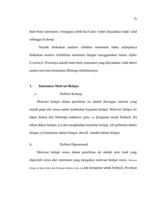 76

butir-butir instrumen r hitungnya lebih kecil dari r tabel dinyatakan tidak valid
sehingga di droup.
Setelah dilakukan analisis validitas instrumen maka selanjutnya
dilakukan analisis reliabilitas instrumen dengan menggunakan rumus Alpha
Cronbach. Prosesnya adalah butir-butir instrumen yang dinyatakan valid diberi
nomor urut baru kemudian dihitung reliabilitasnya.

1.

Instrumen Motivasi Belajar
a.

Definisi Konsep

Motivasi belajar dalam penelitian ini adalah dorongan internal yang
terjadi pada diri siswa untuk melakukan kegiatan belajar. Motivasi belajar ini
dapat diukur dari beberapa indikator yaitu :

(a)

keinginan untuk berhasil, (b)

tekun dalam belajar, (c) ulet menghadapi kesulitan belajar, (d) perhatian dalam
belajar, (e) berpretsai dalam belajar, dan (f) mandiri dalam belajar.
b.

Definisi Operasional
Motivasi belajar siswa dalam penelitian ini adalah skor total yang

diperoleh siswa dari instrumen yang mengukur motivasi belajar siswa.
belajar ini dapat diukur dari beberapa indikator yaitu; (a)

Motivasi

ada keinginan untuk berhasil, (b) tekun

 