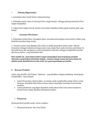 •

Peluang (Opportunity)

§ permintaan akan ternak kelinci sedang booming.
§ Kebutuhan petani akan air kencing kelinci sangat banyak, sehingga peluang beternak kelinci
sangat menjanjikan
§ Lahan bisnis tingkat bawah, dimana urine kelinci dijadikan bahan pupuk tanaman padi yang
handal
•

Ancaman (Threatness)

§ Kebutuhan ternak kelinci meningkat tajam, sementara ketersediaan hewan kelinci sedikit yang
berakibat kenaikan harga ternak.,
§ Ancaman utama yang dihadapi oleh usaha ini adalah peternakan kelinci mulai dikenal
konsumen sehingga mempunyai pangsa pasar yang sangat besar, pada umumnya peternakan ini
bermodal besar dan mempunyai system manajemen yang baik sehingga menghasilkan produk
dari hewan kelinci yang berkualitas baik
Dari analisis ini, peternakan kelinci sangat menjanjikan dan berpeluang menjadi
alternative pemenuhan kebutuhan daging , tentunya fungsi utama dari peternakan ini
adalah untuk diambil kotoran dan urine nya guna kepentingan pertanian.

C. Rencana Produksi
Lahan yang dimiliki oleh Prestasi Indonesia yang dijadikan sebagai pendukung kemampuan
memproduksi yang meliputi:
Lahan Persawahan, dimana lahan ini mampu untuk menghasilkan pakan kelinci setiap
tahunnya, ditambah lahan bebas (artinya setiap orang dapat merumpu di persawahan
tersebut).
Lahan perkebunan yang dapat digunakan untuk pakan kelinci dan untuk memproses
kotoran kelinci dapat dijadikan pembuatan kompos.

1. Pemasaran.
Pemasaran hasil produk ternak kelinci meliputi :
1. Pemasaran Kotoran dan urine kelinci

 