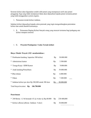 Kotoran kelinci akan digunakan sendiri oleh petani yang mempunyai sawh atau petani
penggarap, bagi yang tidak mempunyai lahan akan dipasarkan kepada petani terutama petani
yang telah menggunkan system organic.
1. Pamasaran ternak kelinci indukan.
Indukan kelinci dipasarkan kepada calon peternak yang ingin mengembangkan peternakan
kelinci dan untuk diambil kotorannya.
1. 3.
Pemasaran Daging Kelinci banyak orang yang mencari terutama bagi pedagang sate
kelinci maupun restorasi

1. C.

Proyeksi Pendapatan Usaha Ternak kelinci

Biaya /Modal Proyek LM3 membutuhkan :
* Pembuatan kandang kapasitas 300 kelinci

Rp

30.000.000

* Administrasi kantor

Rp

5.500.000

* Tenaga Kerja / SDM Kantor

Rp

9.000.000

* Anak kandang/Pemelihara

Rp

39.000.000

* Obat obatan

Rp

6.000.000

* Pakan

Rp

7.200.000

* Indukan kelinci per ekor Rp 300.000 untuk 300 ekor

Rp

90.000,000

* 240 Betina 1,5 th beranak 6 X @ 4 ekor @ Rp.40.000

Rp

230 400,000

* Kelinci afkiran (afkiran Indukan 5 ekor)

Rp

30.000,000
———————-

Total biaya/investasi

Rp

186.700.000

Penerimaan

 