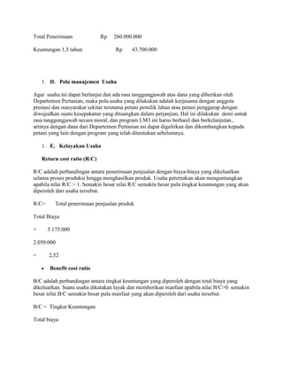 Total Penerimaan

Rp

Keuntungan 1,5 tahun

260.000.000
Rp

43.700.000

1. D. Pola manajemen Usaha
Agar usaha ini dapat berlanjut dan ada rasa tanggungjawab atas dana yang diberikan oleh
Departemen Pertanian, maka pola usaha yang dilakukan adalah kerjasama dengan anggota
prestasi dan masyarakat sekitar terutama petani pemilik lahan atau petani penggarap dengan
diwujudkan suatu kesepakatan yang dituangkan dalam perjanjian, Hal ini dilakukan demi untuk
rasa tanggungjawab secara moral, dan program LM3 ini harus berhasil dan berkelanjutan.,
artinya dengan dana dari Departemen Pertanian ini dapat digulirkan dan dikembangkan kepada
petani yang lain dengan program yang telah ditentukan sebelumnya.
1. E. Kelayakan Usaha
Return cost ratio (R/C)
R/C adalah perbandingan antara penerimaan penjualan dengan biaya-biaya yang dikeluarkan
selama proses produksi hingga menghasilkan produk. Usaha peternakan akan menguntungkan
apabila nilai R/C > 1. Semakin besar nilai R/C semakin besar pula tingkat keuntungan yang akan
diperoleh dari usaha tersebut.
R/C=

Total penerimaan penjualan produk

Total Biaya
=

5.175.000

2.050.000
=

2,52
Benefit cost ratio

B/C adalah perbandingan antara tingkat keuntungan yang diperoleh dengan total biaya yang
dikeluarkan. Suatu usaha dikatakan layak dan memberikan manfaat apabila nilai B/C>0. semakin
besar nilai B/C semakin besar pula manfaat yang akan diperoleh dari usaha tersebut.
B/C = Tingkat Keuntungan
Total biaya

 
