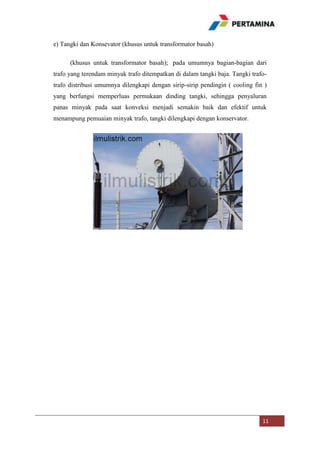 e) Tangki dan Konsevator (khusus untuk transformator basah)
(khusus untuk transformator basah); pada umumnya bagian-bagian dari
trafo yang terendam minyak trafo ditempatkan di dalam tangki baja. Tangki trafotrafo distribusi umumnya dilengkapi dengan sirip-sirip pendingin ( cooling fin )
yang berfungsi memperluas permukaan dinding tangki, sehingga penyaluran
panas minyak pada saat konveksi menjadi semakin baik dan efektif untuk
menampung pemuaian minyak trafo, tangki dilengkapi dengan konservator.

11

 