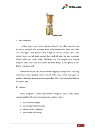 c) Alat Pernapasan
ventilasi udara yang berupa saringan silikagel yang akan menyerap uap
air. Karena pengaruh naik turunnya beban trafo maupun suhu udara luar, maka
suhu minyakpun akan berubah-ubah mengikuti keadaan tersebut. Bila suhu
minyak tinggi, minyak akan memuai dan mendesak udara di atas permukaan
minyak keluar dari dalam tangki, sebaliknya bila suhu minyak turun, minyak
menyusut maka udara luar akan masuk ke dalam tangki. Kedua proses di atas
disebut pernapasan trafo.
Permukaan minyak trafo akan selalu bersinggungan dengan udara luar yang
menurunkan nilai tegangan tembus minyak trafo, maka untuk mencegah hal
tersebut, pada ujung pipa penghubung udara luar dilengkapi tabung berisi kristal
zat hygroskopis.
d) Indikator

untuk mengawasi selama transformator beroperasi, maka perlu adanya
indikator pada transformator yang antara lain sebagai berikut:
a. indikator suhu minyak
b. indikator permukaan minyak
c. indikator sistem pendingin
d. indikator kedudukan tap

13

 