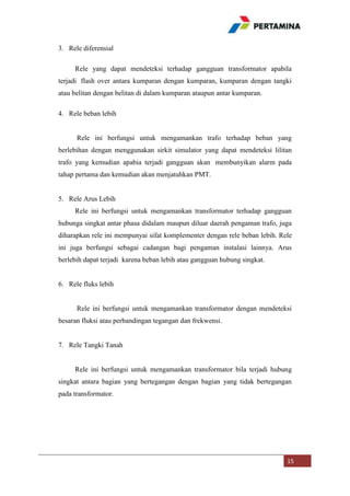 3. Rele diferensial
Rele yang dapat mendeteksi terhadap gangguan transformator apabila
terjadi flash over antara kumparan dengan kumparan, kumparan dengan tangki
atau belitan dengan belitan di dalam kumparan ataupun antar kumparan.
4. Rele beban lebih

Rele ini berfungsi untuk mengamankan trafo terhadap beban yang
berlebihan dengan menggunakan sirkit simulator yang dapat mendeteksi lilitan
trafo yang kemudian apabia terjadi gangguan akan membunyikan alarm pada
tahap pertama dan kemudian akan menjatuhkan PMT.

5. Rele Arus Lebih
Rele ini berfungsi untuk mengamankan transformator terhadap gangguan
hubunga singkat antar phasa didalam maupun diluar daerah pengaman trafo, juga
diharapkan rele ini mempunyai sifat komplementer dengan rele beban lebih. Rele
ini juga berfungsi sebagai cadangan bagi pengaman instalasi lainnya. Arus
berlebih dapat terjadi karena beban lebih atau gangguan hubung singkat.

6. Rele fluks lebih

Rele ini berfungsi untuk mengamankan transformator dengan mendeteksi
besaran fluksi atau perbandingan tegangan dan frekwensi.

7. Rele Tangki Tanah

Rele ini berfungsi untuk mengamankan transformator bila terjadi hubung
singkat antara bagian yang bertegangan dengan bagian yang tidak bertegangan
pada transformator.

15

 