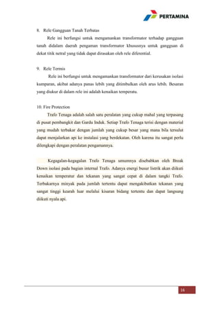 8. Rele Gangguan Tanah Terbatas
Rele ini berfungsi untuk mengamankan transformator terhadap gangguan
tanah didalam daerah pengaman transformator khususnya untuk gangguan di
dekat titik netral yang tidak dapat dirasakan oleh rele diferential.

9. Rele Termis
Rele ini berfungsi untuk mengamankan transformator dari kerusakan isolasi
kumparan, akibat adanya panas lebih yang ditimbulkan oleh arus lebih. Besaran
yang diukur di dalam rele ini adalah kenaikan temperatu.

10. Fire Protection
Trafo Tenaga adalah salah satu peralatan yang cukup mahal yang terpasang
di pusat pembangkit dan Gardu Induk. Setiap Trafo Tenaga terisi dengan material
yang mudah terbakar dengan jumlah yang cukup besar yang mana bila tersulut
dapat menjalarkan api ke instalasi yang berdekatan. Oleh karena itu sangat perlu
dilengkapi dengan peralatan pengamannya.

Kegagalan-kegagalan Trafo Tenaga umumnya disebabkan oleh Break
Down isolasi pada bagian internal Trafo. Adanya energi busur listrik akan diikuti
kenaikan temperatur dan tekanan yang sangat cepat di dalam tangki Trafo.
Terbakarnya minyak pada jumlah tertentu dapat mengakibatkan tekanan yang
sangat tinggi kearah luar melalui kisaran bidang tertentu dan dapat langsung
diikuti nyala api.

16

 