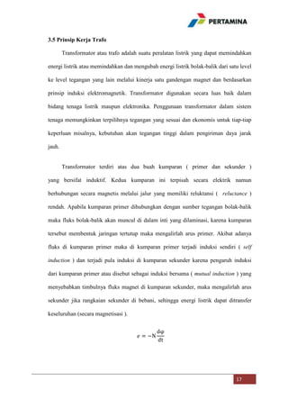 3.5 Prinsip Kerja Trafo
Transformator atau trafo adalah suatu peralatan listrik yang dapat memindahkan
energi listrik atau memindahkan dan mengubah energi listrik bolak-balik dari satu level
ke level tegangan yang lain melalui kinerja satu gandengan magnet dan berdasarkan
prinsip induksi elektromagnetik. Transformator digunakan secara luas baik dalam
bidang tenaga listrik maupun elektronika. Penggunaan transformator dalam sistem
tenaga memungkinkan terpilihnya tegangan yang sesuai dan ekonomis untuk tiap-tiap
keperluan misalnya, kebutuhan akan tegangan tinggi dalam pengiriman daya jarak
jauh.

Transformator terdiri atas dua buah kumparan ( primer dan sekunder )
yang bersifat induktif. Kedua kumparan ini terpisah secara elektrik namun
berhubungan secara magnetis melalui jalur yang memiliki reluktansi ( reluctance )
rendah. Apabila kumparan primer dihubungkan dengan sumber tegangan bolak-balik
maka fluks bolak-balik akan muncul di dalam inti yang dilaminasi, karena kumparan
tersebut membentuk jaringan tertutup maka mengalirlah arus primer. Akibat adanya
fluks di kumparan primer maka di kumparan primer terjadi induksi sendiri ( self
induction ) dan terjadi pula induksi di kumparan sekunder karena pengaruh induksi
dari kumparan primer atau disebut sebagai induksi bersama ( mutual induction ) yang
menyebabkan timbulnya fluks magnet di kumparan sekunder, maka mengalirlah arus
sekunder jika rangkaian sekunder di bebani, sehingga energi listrik dapat ditransfer
keseluruhan (secara magnetisasi ).

17

 