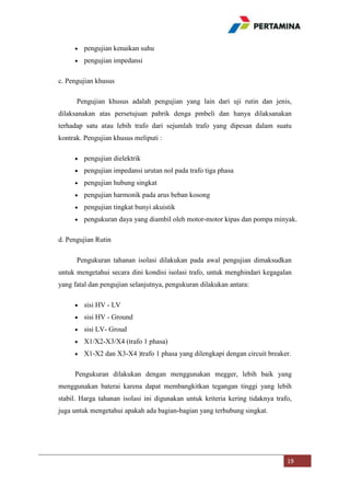 pengujian kenaikan suhu
pengujian impedansi
c. Pengujian khusus
Pengujian khusus adalah pengujian yang lain dari uji rutin dan jenis,
dilaksanakan atas persetujuan pabrik denga pmbeli dan hanya dilaksanakan
terhadap satu atau lebih trafo dari sejumlah trafo yang dipesan dalam suatu
kontrak. Pengujian khusus meliputi :
pengujian dielektrik
pengujian impedansi urutan nol pada trafo tiga phasa
pengujian hubung singkat
pengujian harmonik pada arus beban kosong
pengujian tingkat bunyi akuistik
pengukuran daya yang diambil oleh motor-motor kipas dan pompa minyak.
d. Pengujian Rutin
Pengukuran tahanan isolasi dilakukan pada awal pengujian dimaksudkan
untuk mengetahui secara dini kondisi isolasi trafo, untuk menghindari kegagalan
yang fatal dan pengujian selanjutnya, pengukuran dilakukan antara:
sisi HV - LV
sisi HV - Ground
sisi LV- Groud
X1/X2-X3/X4 (trafo 1 phasa)
X1-X2 dan X3-X4 )trafo 1 phasa yang dilengkapi dengan circuit breaker.
Pengukuran dilakukan dengan menggunakan megger, lebih baik yang
menggunakan baterai karena dapat membangkitkan tegangan tinggi yang lebih
stabil. Harga tahanan isolasi ini digunakan untuk kriteria kering tidaknya trafo,
juga untuk mengetahui apakah ada bagian-bagian yang terhubung singkat.

19

 