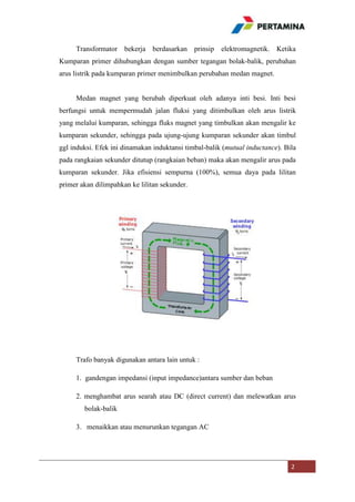 Transformator bekerja berdasarkan prinsip elektromagnetik. Ketika
Kumparan primer dihubungkan dengan sumber tegangan bolak-balik, perubahan
arus listrik pada kumparan primer menimbulkan perubahan medan magnet.

Medan magnet yang berubah diperkuat oleh adanya inti besi. Inti besi
berfungsi untuk mempermudah jalan fluksi yang ditimbulkan oleh arus listrik
yang melalui kumparan, sehingga fluks magnet yang timbulkan akan mengalir ke
kumparan sekunder, sehingga pada ujung-ujung kumparan sekunder akan timbul
ggl induksi. Efek ini dinamakan induktansi timbal-balik (mutual inductance). Bila
pada rangkaian sekunder ditutup (rangkaian beban) maka akan mengalir arus pada
kumparan sekunder. Jika efisiensi sempurna (100%), semua daya pada lilitan
primer akan dilimpahkan ke lilitan sekunder.

Trafo banyak digunakan antara lain untuk :
1. gandengan impedansi (input impedance)antara sumber dan beban
2. menghambat arus searah atau DC (direct current) dan melewatkan arus
bolak-balik
3. menaikkan atau menurunkan tegangan AC

2

 