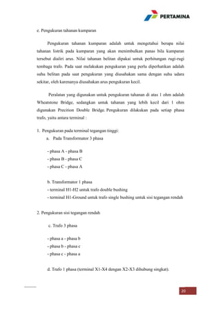 e. Pengukuran tahanan kumparan
Pengukuran tahanan kumparan adalah untuk mengetahui berapa nilai
tahanan listrik pada kumparan yang akan menimbulkan panas bila kumparan
tersebut dialiri arus. Nilai tahanan belitan dipakai untuk perhitungan rugi-rugi
tembaga trafo. Pada saat melakukan pengukuran yang perlu diperhatikan adalah
suhu belitan pada saat pengukuran yang diusahakan sama dengan suhu udara
sekitar, oleh karenanya diusahakan arus pengukuran kecil.
Peralatan yang digunakan untuk pengukuran tahanan di atas 1 ohm adalah
Wheatstone Bridge, sedangkan untuk tahanan yang lebih kecil dari 1 ohm
digunakan Precition Double Bridge. Pengukuran dilakukan pada setiap phasa
trafo, yaitu antara terminal :
1. Pengukuran pada terminal tegangan tinggi:
a. Pada Transformator 3 phasa
- phasa A - phasa B
- phasa B - phasa C
- phasa C - phasa A

b. Transformator 1 phasa
- terminal H1-H2 untuk trafo double bushing
- terminal H1-Ground untuk trafo single bushing untuk sisi tegangan rendah

2. Pengukuran sisi tegangan rendah
c. Trafo 3 phasa
- phasa a - phasa b
- phasa b - phasa c
- phasa c - phasa a

d. Trafo 1 phasa (terminal X1-X4 dengan X2-X3 dihubung singkat).

20

 