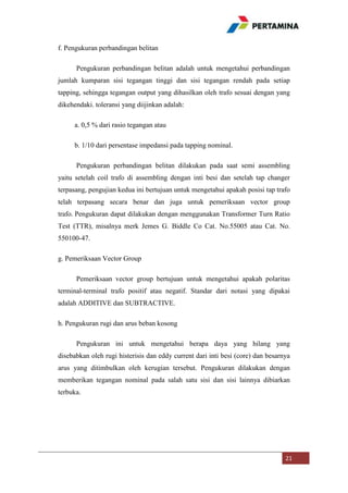 f. Pengukuran perbandingan belitan
Pengukuran perbandingan belitan adalah untuk mengetahui perbandingan
jumlah kumparan sisi tegangan tinggi dan sisi tegangan rendah pada setiap
tapping, sehingga tegangan output yang dihasilkan oleh trafo sesuai dengan yang
dikehendaki. toleransi yang diijinkan adalah:
a. 0,5 % dari rasio tegangan atau
b. 1/10 dari persentase impedansi pada tapping nominal.
Pengukuran perbandingan belitan dilakukan pada saat semi assembling
yaitu setelah coil trafo di assembling dengan inti besi dan setelah tap changer
terpasang, pengujian kedua ini bertujuan untuk mengetahui apakah posisi tap trafo
telah terpasang secara benar dan juga untuk pemeriksaan vector group
trafo. Pengukuran dapat dilakukan dengan menggunakan Transformer Turn Ratio
Test (TTR), misalnya merk Jemes G. Biddle Co Cat. No.55005 atau Cat. No.
550100-47.
g. Pemeriksaan Vector Group
Pemeriksaan vector group bertujuan untuk mengetahui apakah polaritas
terminal-terminal trafo positif atau negatif. Standar dari notasi yang dipakai
adalah ADDITIVE dan SUBTRACTIVE.
h. Pengukuran rugi dan arus beban kosong
Pengukuran ini untuk mengetahui berapa daya yang hilang yang
disebabkan oleh rugi histerisis dan eddy current dari inti besi (core) dan besarnya
arus yang ditimbulkan oleh kerugian tersebut. Pengukuran dilakukan dengan
memberikan tegangan nominal pada salah satu sisi dan sisi lainnya dibiarkan
terbuka.

21

 