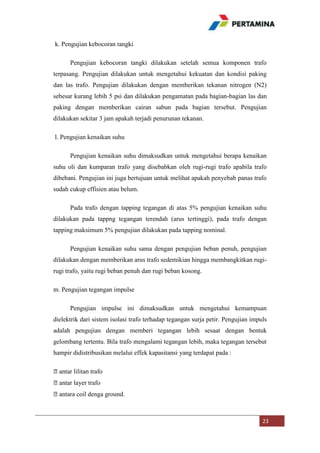 k. Pengujian kebocoran tangki
Pengujian kebocoran tangki dilakukan setelah semua komponen trafo
terpasang. Pengujian dilakukan untuk mengetahui kekuatan dan kondisi paking
dan las trafo. Pengujian dilakukan dengan memberikan tekanan nitrogen (N2)
sebesar kurang lebih 5 psi dan dilakukan pengamatan pada bagian-bagian las dan
paking dengan memberikan cairan sabun pada bagian tersebut. Pengujian
dilakukan sekitar 3 jam apakah terjadi penurunan tekanan.
l. Pengujian kenaikan suhu
Pengujian kenaikan suhu dimaksudkan untuk mengetahui berapa kenaikan
suhu oli dan kumparan trafo yang disebabkan oleh rugi-rugi trafo apabila trafo
dibebani. Pengujian ini juga bertujuan untuk melihat apakah penyebab panas trafo
sudah cukup effisien atau belum.
Pada trafo dengan tapping tegangan di atas 5% pengujian kenaikan suhu
dilakukan pada tappng tegangan terendah (arus tertinggi), pada trafo dengan
tapping maksimum 5% pengujian dilakukan pada tapping nominal.
Pengujian kenaikan suhu sama dengan pengujian beban penuh, pengujian
dilakukan dengan memberikan arus trafo sedemikian hingga membangkitkan rugirugi trafo, yaitu rugi beban penuh dan rugi beban kosong.
m. Pengujian tegangan impulse
Pengujian impulse ini dimaksudkan untuk mengetahui kemampuan
dielektrik dari sistem isolasi trafo terhadap tegangan surja petir. Pengujian impuls
adalah pengujian dengan memberi tegangan lebih sesaat dengan bentuk
gelombang tertentu. Bila trafo mengalami tegangan lebih, maka tegangan tersebut
hampir didistribusikan melalui effek kapasitansi yang terdapat pada :
⦁antar lilitan trafo
⦁antar layer trafo
⦁antara coil denga ground.

23

 