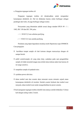 n. Pengujian tegangan tembus oli
Pengujian

tegangan

tembus

oli

dimaksudkan

untuk

mengetahui

kemampuan dielektrik oli. Hal ini dilakukan karena selain berfungsi sebagai
pendingin dari trafo, oli juga berfungsi sebagai isolasi.
Persyaratan yang ditentukan adalah sesuai denga standart SPLN 49 - 1 :
1982, IEC 158 dan IEC 296 yaitu:
- > = 30 KV/2,5 mm sebelum purifying
- > = 50 KV/2,5 mm setelah purifying
Peralatan yang dapat digunakan misalnya merk Hipotronics type EP600CD.
Cara pengujian:
⦁ bersihkan tempat sample oli dari kotoran dengan mencucinya dengan oli
sampai bersih.
⦁ ambil contoh/sample oli yang akan diuji, usahakan pada saat pengambilan
sample oli tidak tersentuh tangan atau terlalu lama terkena udara luar karena oli
ini sanga sensitive.
⦁ tempatkan sample oli padaalat tetes.
⦁ nyalakan power alat tetes.
⦁ tekan tombol start dan counter akan mencatat secara otomatis sejauh mana
kemampuan dielektrik oli tersebut. Setelah counter berhenti dan tombol reset
menyala, tekan tombol reset untuk mengembalikan ke posisi semula.
⦁hasil pengujian tegangan tembus diambil rata-ratanya setelah dilakukan 5 (lima)
kali dengan selang waktu 2 menit.

24

 