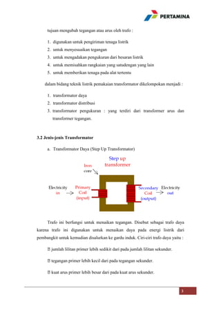 tujuan mengubah tegangan atau arus oleh trafo :
1. digunakan untuk pengiriman tenaga listrik
2. untuk menyesuaikan tegangan
3. untuk mengadakan pengukuran dari besaran listrik
4. untuk memisahkan rangkaian yang satudengan yang lain
5. untuk memberikan tenaga pada alat tertentu
dalam bidang teknik listrik pemakaian transformator dikelompokan menjadi :
1. transformator daya
2. transformator distribusi
3. transformator pengukuran : yang terdiri dari transformer arus dan
transformer tegangan.

3.2 Jenis-jenis Transformator
a. Transformator Daya (Step Up Transformator)

Trafo ini berfungsi untuk menaikan tegangan. Disebut sebagai trafo daya
karena trafo ini digunakan untuk menaikan daya pada energi listrik dari
pembangkit untuk kemudian disalurkan ke gardu induk. Ciri-ciri trafo daya yaitu :
⦁jumlah lilitan primer lebih sedikit dari pada jumlah lilitan sekunder.
⦁tegangan primer lebih kecil dari pada tegangan sekunder.
⦁kuat arus primer lebih besar dari pada kuat arus sekunder.

3

 