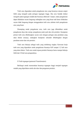 Trafo arus digunakan untuk pengukuran arus yang besarnya ratusan amper
lebih yang mengalir pada jaringan tegangan tinggi. Jika arus hendak diukur
mengalir pada tegangan rendah dan besarnya dibawah 5 amper, maka pengukuran
dapat dilakukan secara langsung sedangkan arus yang besar tadi harus dilakukan
secara tidak langsung dengan menggunakan trafo arus sebutan trafo pengukuran
arus yang besar.
Disamping untuk pengukuran arus, trafo arus juga dibutuhkan untuk
pengukuran daya dan energi, pengukuran jarak jauh dan rele proteksi. Kumparan
primer trafo arus dihubungkan secara serie dengan jaringan atau peralatan yang
akan diukur arusnya, sedangkan kumparan sekunder dihubungkan dengan
peralatan meter dan rele proteksi.
Trafo arus bekerja sebagai trafo yang terhubung singkat. Kawasan kerja
trafo arus yang digunakan untuk pengukuran biasanya 0,05 sampai 1,2 kali arus
yang akan diukur. Trafo arus untuk tujuan proteksi baisanya harus mampu bekerja
lebih dari 10 kali arus pengenalnya.

⦁Trafo tegangan (potensial Transformator)
Berfungsi untuk menurunkan besarnya tegangan tinggi menjadi tegangan
rendah yang diperlukan untuk alat ukur dan pengaman proteksi.

5

 