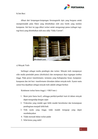 b) Inti Besi

dibuat dari lempengan-lempengan feromagnetik tipis yang berguna untuk
mempermudah jalan fluksi yang ditimbulkan oleh arus listrik yang melalui
kumparan. Inti besi ini juga diberi isolasi untuk mengurangi panas (sebagai rugirugi besi) yang ditimbulkan oleh arus eddy “Eddy Current”.

c) Minyak Trafo
berfungsi sebagai media pendingin dan isolasi. Minyak trafo mempunyai
sifat media pemindah panas (disirkulasi) dan mempunyai daya tegangan tembus
tinggi. Pada power transformator, terutama yang berkapasitas besar, kumparankumparan dan inti besi transformator direndam dalam minyak-trafo. Syarat suatu
cairan bisa dijadikan sebagai minyak trafo adalah sebagai berikut:
Ketahanan isolasi harus tinggi ( >10kV/mm )
1. Berat jenis harus kecil, sehingga partikel-partikel inert di dalam minyak
dapat mengendap dengan cepat
2. Viskositas yang rendah agar lebih mudah bersirkulasi dan kemampuan
pendinginan menjadi lebih baik
3. Titik

nyala

yang

tinggi,

tidak

mudah

menguap

yang

dapat

membahayakan
4. Tidak merusak bahan isolasi padat
5. Sifat kimia yang stabil

9

 
