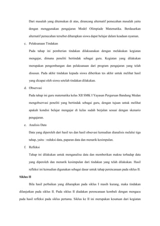 Dari masalah yang ditemukan di atas, dirancang alternatif pemecahan masalah yaitu
dengan menggunakan pengajaran Model Olimpiade Matematika. Berdasarkan
alternatif pemecahan tersebut diharapkan siswa dapat belajar dalam keadaan nyaman.
c. Pelaksanaan Tindakan
Pada tahap ini pemberian tindakan dilaksanakan dengan melakukan kegiatan
mengajar, dimana peneliti bertindak sebagai guru. Kegiatan yang dilakukan
merupakan pengembangan dan pelaksanaan dari program pengajaran yang telah
disusun. Pada akhir tindakan kepada siswa diberikan tes akhir untuk melihat hasil
yang dicapai oleh siswa setelah tindakan dilakukan.
d. Observasi
Pada tahap ini guru matematika kelas XII SMK I Yayasan Perguruan Bandung Medan
mengobservasi peneliti yang bertindak sebagai guru, dengan tujuan untuk melihat
apakah kondisi belajar mengajar di kelas sudah berjalan sesuai dengan skenario
pengajaran.
e. Analisis Data
Data yang diperoleh dari hasil tes dan hasil obsevasi kemudian dianalisis melalui tiga
tahap, yaitu : reduksi data, paparan data dan menarik kesimpulan.
f. Refleksi
Tahap ini dilakukan untuk menganalisa data dan memberikan makna terhadap data
yang diperoleh dan menarik kesimpulan dari tindakan yang telah dilakukan. Hasil
refleksi ini kemudian digunakan sebagai dasar untuk tahap perencanaan pada siklus II.
Siklus II
Bila hasil perbaikan yang diharapkan pada siklus I masih kurang, maka tindakan
dilanjutkan pada siklus II. Pada siklus II diadakan perencanaan kembali dengan mengacu
pada hasil refleksi pada siklus pertama. Siklus ke II ini merupakan kesatuan dari kegiatan

 