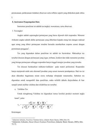 perencanaan, pelaksanaan tindakan observasi serta refleksi seperti yang dilakukan pada siklus
I.
E. Instrumen Pengumpulan Data
Instrumen penelitian ini adalah tes/angket, wawancara, serta observasi.
1. Tes/angket
Angket adalah seperangkat pertanyaan yang harus dijawab oleh responden. Menurut
Arikunto angket adalah daftar pertanyaan yang diberikan kepada orang lain dengan maksud
agar orang yang diberi pertanyaan tersebut bersedia memberikan respons sesuai dengan
permintaan pengguna1.
Tes yang digunakan dalam penelitian ini adalah tes berstruktur. Maksudnya tes
tersebut disusun dengan pertanyaan yang tegas, terbatas, konkret dan tidak menuntut jawaban
yang berupa pertanyaan sehingga responden hanya tinggal mengisi jawaban yang tersedia.
Tes disusun berdasarkan indikator-indikator

pada materi polinomial. Responden

hanya menjawab salah satu alternatif jawaban yang sesuai menurut pendapatnya. Dari tes ini
akan diketahui bagaimana minat siswa terhadap olimpiade matematika. Sebelum tes
digunakan untuk mengambil data penelitian, maka terlebih dahulu diujicobakan di luar
sampel untuk melihat validitas dan reliabilitas tes tersebut.
a. Validitas Tes
Untuk menghitung Validitas tes digunakan rumus korelasi product moment angka
kasar2, yaitu:

N

rxy
N

X2

XY

X
X

2

N

Y
Y2

Y

2

Keterangan:

1
2

Suharsimi Arikunto, Penelitian Tindakan Kelas, (Jakarta: Bumi Aksara, 2006), hlm.136.

Suharsimi Arikunto, Dasar-Dasar Evaluasi Penelitian, (Jakarta: Bumi Aksara, 2003), hlm.
72-75.

 