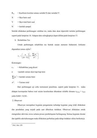 Rxy

= Koefisien korelasi antara variabel X dan variabel Y

X

= Skor butir soal

Y

= Skor total butir soal

N

= Jumlah sampel

Setelah dilakukan perhitungan validitas tes, maka data akan diperoleh melalui perhitungan
seperti pada lampiran 10. Adapun data selengkapnya dapat dilihat pada lampiran 13.
b. Reliabilitas Tes
Untuk perhitungan reliabilitas tes bentuk uraian menurut Suharsimi Arikunto
digunakan rumus alpha3:
r11

n
(n 1)

2

1

i
2

t

Keterangan :
r11

= Reliabilitas yang dicari

n

=jumlah varians skor tiap-tiap item
2
i

2

t

= Jumlah varians butir
= Varians total
Dari perhitungan uji coba instrument penelitian, seperti pada lampiran 11, maka

didapat kesimpulan bahwa soal secara keseluruhan dikatakan reliable dimana rhitung > rtabel
yaitu 0,664 > 0,361.
2. Observasi
Observasi merupakan kegiatan pengamatan terhadap kegiatan yang telah dilakukan
dan perubahan yang terjadi pada saat diberikan tindakan. Observasi dilakukan untuk
mengetahui aktivitas siswa selama proses pembelajaran berlangsung. Semua kegiatan dicatat
dan apabila ada kekurangan maka dilakukan perbaikan pada tahap tindakan siklus berikutnya.
3

Ibid, hlm, 109.

 