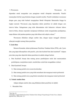 3. Wawancara.

Wawancara

ini

digunakan untuk mengetahui cara pengajaran model olimpiade matematika. Peneliti
menanyakan hal-hal yang berkaitan dengan masalah tersebut. Peneliti melakukan wawancara
dengan guru yang telah berhasil mengajarkan Model Olimpiade Matematika hingga ke
tingkat nasional. Wawancara yang digunakan dalam penelitian ini adalah dengan cara
interviu bebas. Sebagaimana yang telah dikemukakan oleh Suharsimi Arikunto bahwa
interviu bebas, dimana responden mempunyai kebebasan untuk mengutarakan pendapatnya,
tanpa dibatasi oleh patokan-patokan yang telah dibuat oleh subjek evaluasi.4
Wawancara dilakukan sebagai sumber data, dengan tujuan menggali informasi
sebanyak mungkin tentang fokus penelitian.
F. Jenis Data
Menurut Kunandar, dalam pelaksanaan Penelitian Tindakan Kelas (PTK), ada 2 jenis
data yang dapat dikumpulkan oleh peneliti, yaitu data kualitatif dan data kuantitatif5. Adapun
jenis data yang akan diperoleh dalam penelitian ini adalah sebagai berikut:
a. Data Kualitatif, berupa data tentang proses pembelajaran mulai dari merencanakan
pembelajaran, menjelaskan materi, memberikan contoh dan mengadakan evaluasi.
b. Data Kuantitatif, berupa:
1) Data tentang jumlah siswa secara keseluruhan.
2) Data tentang jumlah siswa yang telah memahami dan menguasai materi polinomial
3) Data tentang jumlah siswa yang belum memahami dan menguasai materi polinomial
G. Teknik Analisis Data
Adapun tahapan analisis data yang dilakukan dalam penelitian ini adalah:
1. Mereduksi Data

4

Ibid, hlm, 30.
Kunandar. Langkah Mudah Penelitian Tindakan Kelas Sebagai Pengembangan Profesi Guru, (Jakarta:
Rajawali Pers, 2008), hlm. 127.
5

 
