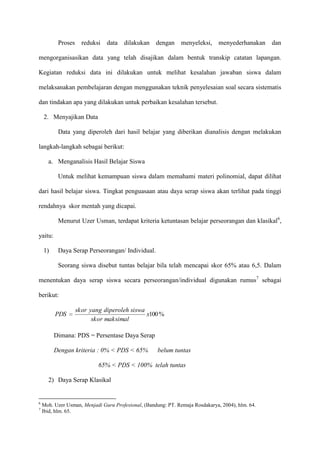 Proses

reduksi

data

dilakukan

dengan

menyeleksi,

menyederhanakan

dan

mengorganisasikan data yang telah disajikan dalam bentuk transkip catatan lapangan.
Kegiatan reduksi data ini dilakukan untuk melihat kesalahan jawaban siswa dalam
melaksanakan pembelajaran dengan menggunakan teknik penyelesaian soal secara sistematis
dan tindakan apa yang dilakukan untuk perbaikan kesalahan tersebut.
2. Menyajikan Data
Data yang diperoleh dari hasil belajar yang diberikan dianalisis dengan melakukan
langkah-langkah sebagai berikut:
a. Menganalisis Hasil Belajar Siswa
Untuk melihat kemampuan siswa dalam memahami materi polinomial, dapat dilihat
dari hasil belajar siswa. Tingkat penguasaan atau daya serap siswa akan terlihat pada tinggi
rendahnya skor mentah yang dicapai.
Menurut Uzer Usman, terdapat kriteria ketuntasan belajar perseorangan dan klasikal6,
yaitu:
1)

Daya Serap Perseorangan/ Individual.
Seorang siswa disebut tuntas belajar bila telah mencapai skor 65% atau 6,5. Dalam

menentukan daya serap siswa secara perseorangan/individual digunakan rumus7 sebagai
berikut:
PDS

skor yang diperoleh siswa
x100 %
skor maksimal

Dimana: PDS = Persentase Daya Serap
Dengan kriteria : 0% < PDS < 65%

belum tuntas

65% < PDS < 100% telah tuntas
2) Daya Serap Klasikal

6
7

Moh. Uzer Usman, Menjadi Guru Profesional, (Bandung: PT. Remaja Rosdakarya, 2004), hlm. 64.
Ibid, hlm. 65.

 