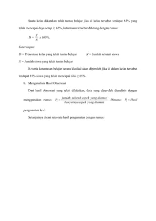 Suatu kelas dikatakan telah tuntas belajar jika di kelas tersebut terdapat 85% yang
telah mencapai daya serap
D=

65%, ketuntasan tersebut dihitung dengan rumus:

X
x 100%,
N

Keterangan:
D = Presentase kelas yang telah tuntas belajar

N = Jumlah seluruh siswa

X = Jumlah siswa yang telah tuntas belajar
Kriteria ketuntasan belajar secara klasikal akan diperoleh jika di dalam kelas tersebut
terdapat 85% siswa yang telah mencapai nilai ≥ 65%.
b. Menganalisis Hasil Observasi
Dari hasil observasi yang telah dilakukan, data yang diperoleh dianalisis dengan
menggunakan rumus: Pi

jumlah seluruh aspek yang diamati
banyaknya aspek yang diamati

pengamatan ke-i
Selanjutnya dicari rata-rata hasil pengamatan dengan rumus:

Dimana: Pi

Hasil

 