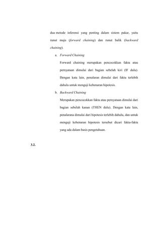dua metode inferensi yang penting dalam sistem pakar, yaitu
runut maju (forward chaining) dan runut balik (backward
chaining).
a. Forward Chaining
Forward chaining merupakan pencocokkan fakta atau
pernyataan dimulai dari bagian sebelah kiri (IF dulu).
Dengan kata lain, penalaran dimulai dari fakta terlebih
dahulu untuk menguji kebenaran hipotesis.
b. Backward Chaining
Merupakan pencocokkan fakta atau pernyataan dimulai dari
bagian sebelah kanan (THEN dulu). Dengan kata lain,
penalarana dimulai dari hipotesis terlebih dahulu, dan untuk
menguji kebenaran hipotesis tersebut dicari fakta-fakta
yang ada dalam basis pengetahuan.

3.2.

 