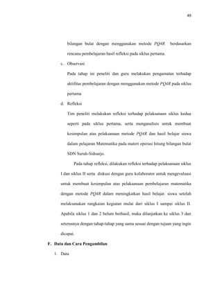 49 
bilangan bulat dengan menggunakan metode PQ4R berdasarkan rencana pembelajaran hasil refleksi pada siklus pertama. 
c. Observasi 
Pada tahap ini peneliti dan guru melakukan pengamatan terhadap aktifitas pembelajaran dengan menggunakan metode PQ4R pada siklus pertama 
d. Refleksi 
Tim peneliti melakukan refleksi terhadap pelaksanaan siklus kedua seperti pada siklus pertama, serta menganalisis untuk membuat kesimpulan atas pelaksanaan metode PQ4R dan hasil belajar siswa dalam pelajaran Matematika pada materi operasi hitung bilangan bulat SDN Suruh-Sidoarjo. 
Pada tahap refleksi, dilakukan refleksi terhadap pelaksanaan siklus I dan siklus II serta diskusi dengan guru kolaborator untuk mengevaluasi untuk membuat kesimpulan atas pelaksanaan pembelajaran matematika dengan metode PQ4R dalam meningkatkan hasil belajar. siswa setelah melaksanakan rangkaian kegiatan mulai dari siklus I sampai siklus II. Apabila siklus 1 dan 2 belum berhasil, maka dilanjutkan ke siklus 3 dan seterusnya dengan tahap-tahap yang sama sesuai dengan tujuan yang ingin dicapai. 
F. Data dan Cara Pengambilan 
1. Data  