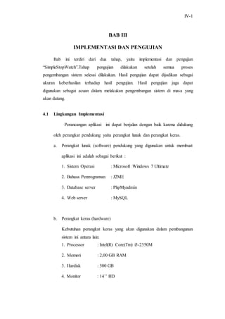 IV-1
BAB III
IMPLEMENTASI DAN PENGUJIAN
Bab ini terdiri dari dua tahap, yaitu implementasi dan pengujian
“SimpleStopWatch”.Tahap pengujian dilakukan setelah semua proses
pengembangan sistem selesai dilakukan. Hasil pengujian dapat dijadikan sebagai
ukuran keberhasilan terhadap hasil pengujian. Hasil pengujian juga dapat
digunakan sebagai acuan dalam melakukan pengembangan sistem di masa yang
akan datang.
4.1 Lingkungan Implementasi
Perancangan aplikasi ini dapat berjalan dengan baik karena didukung
oleh perangkat pendukung yaitu perangkat lunak dan perangkat keras.
a. Perangkat lunak (software) pendukung yang digunakan untuk membuat
aplikasi ini adalah sebagai berikut :
1. Sistem Operasi : Microsoft Windows 7 Ultimate
2. Bahasa Pemrograman : J2ME
3. Database server : PhpMyadmin
4. Web server : MySQL
b. Perangkat keras (hardware)
Kebutuhan perangkat keras yang akan digunakan dalam pembangunan
sistem ini antara lain:
1. Processor : Intel(R) Core(Tm) i3-2350M
2. Memori : 2,00 GB RAM
3. Hardisk : 500 GB
4. Monitor : 14’’ HD
 