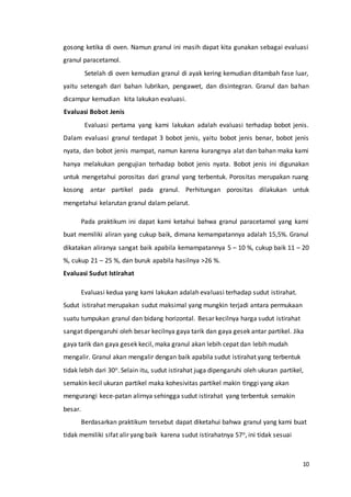 10
gosong ketika di oven. Namun granul ini masih dapat kita gunakan sebagai evaluasi
granul paracetamol.
Setelah di oven kemudian granul di ayak kering kemudian ditambah fase luar,
yaitu setengah dari bahan lubrikan, pengawet, dan disintegran. Granul dan bahan
dicampur kemudian kita lakukan evaluasi.
Evaluasi Bobot Jenis
Evaluasi pertama yang kami lakukan adalah evaluasi terhadap bobot jenis.
Dalam evaluasi granul terdapat 3 bobot jenis, yaitu bobot jenis benar, bobot jenis
nyata, dan bobot jenis mampat, namun karena kurangnya alat dan bahan maka kami
hanya melakukan pengujian terhadap bobot jenis nyata. Bobot jenis ini digunakan
untuk mengetahui porositas dari granul yang terbentuk. Porositas merupakan ruang
kosong antar partikel pada granul. Perhitungan porositas dilakukan untuk
mengetahui kelarutan granul dalam pelarut.
Pada praktikum ini dapat kami ketahui bahwa granul paracetamol yang kami
buat memiliki aliran yang cukup baik, dimana kemampatannya adalah 15,5%. Granul
dikatakan aliranya sangat baik apabila kemampatannya 5 – 10 %, cukup baik 11 – 20
%, cukup 21 – 25 %, dan buruk apabila hasilnya >26 %.
Evaluasi Sudut Istirahat
Evaluasi kedua yang kami lakukan adalah evaluasi terhadap sudut istirahat.
Sudut istirahat merupakan sudut maksimal yang mungkin terjadi antara permukaan
suatu tumpukan granul dan bidang horizontal. Besar kecilnya harga sudut istirahat
sangat dipengaruhi oleh besar kecilnya gaya tarik dan gaya gesek antar partikel. Jika
gaya tarik dan gaya gesek kecil, maka granul akan lebih cepat dan lebih mudah
mengalir. Granul akan mengalir dengan baik apabila sudut istirahat yang terbentuk
tidak lebih dari 30o. Selain itu, sudut istirahat juga dipengaruhi oleh ukuran partikel,
semakin kecil ukuran partikel maka kohesivitas partikel makin tinggi yang akan
mengurangi kece-patan alirnya sehingga sudut istirahat yang terbentuk semakin
besar.
Berdasarkan praktikum tersebut dapat diketahui bahwa granul yang kami buat
tidak memiliki sifat alir yang baik karena sudut istirahatnya 57o, ini tidak sesuai
 