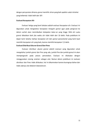 11
dengan persyaratan dimana granul memiliki aliran yang baik apabila sudut istirahat
yang terbentuk tidak lebih dari 30o.
Evaluasi Kecepatan Alir
Evaluasi ketiga yang kami lakukan adalah evaluasi kecepatan alir. Evaluasi ini
digunakan untuk mengetahui kecepatan mengalir granul agar pada pengisian ke
dalam sachet akan menimbulkan ketepatan takar-an yang tinggi. Sifat alir suatu
granul dikatakan baik jika waktu alir tidak lebih dari 10 detik. Pada praktikum ini
dapat kami ketahui bahwa kecepatan alir dari granul paracetamol yang kami buat
memiliki kecepatan alir yang baik, karena memiliki kecepatan 7,2 detik.
Evaluasi Distribusi Ukuran Granul Dan Fines
Evaluasi distribusi ukuran granul adalah evaluasi yang digunakan untuk
mengetahui jumlah granul dan fine yang ada, jumlah fine dan jumlah granul ini akan
mempengaruhi pada proses pencetakan. Evaluasi ini dilakukan dengan
menggunakan sieving analizer sebagai alat. Namun dalam praktikum ini evaluasi
distribusi dan fines tidak dilakukan, hal ini dikarenakan karena kurangnya bahan dan
tidak adanya alat didalam laboratorium.
 