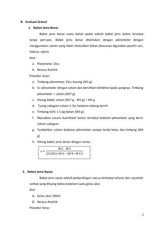2
B. Evaluasi Granul
1. Bobot Jenis Benar
Bobot jenis benar suatu bahan padat adalah bobot jenis bahan tersebut
tanpa pori-pori. Bobot jenis benar ditentukan dengan piknometer dengan
menggunakan solven yang tidak melarutkan bahan (biasanya digunakan parafin cair,
hoksan, xylen).
Alat :
a. Piknometer 25cc
b. Neraca Analitik
Prosedur kerja :
a. Timbang piknometer 25cc kosong (W1 g)
b. Isi piknometer dengan solven dan bersihkan kelebihan pada ujungnya. Timbang
piknometer + solven (W11 g)
c. Hitung bobot solven (W11 g - W1 g) = W2 g
d. Tuang sebagian solven 2-3cc kedalam tabung bersih
e. Timbang teliti 1-1,5g bahan (W3 g)
f. Masukkan secara kuantitatif bahan tersebut kedalam piknometer yang berisi
solven sebagian
g. Tambahkan solven kedalam piknometer sampai tanda batas dan timbang (W4
g)
h. Hitung bobot jenis benar dengan rumus :
2. Bobot Jenis Nyata
Bobot jenis nyata adalah perbandingan massa terhadap volume dan sejumlah
serbuk yang dituang bebas kedalam suatu gelas ukur.
Alat :
1. Gelas ukur 100ml
2. Neraca Analitik
Prosedur kerja :
r =
𝑊2 . 𝑊3
(25(𝑊2+𝑊3− ( 𝑊4−𝑊1))
 