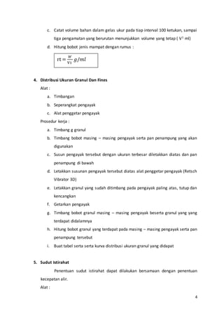4
c. Catat volume bahan dalam gelas ukur pada tiap interval 100 ketukan, sampai
tiga pengamatan yang berurutan menunjukkan volume yang tetap ( V1 ml)
d. Hitung bobot jenis mampat dengan rumus :
4. Distribusi Ukuran Granul Dan Fines
Alat :
a. Timbangan
b. Seperangkat pengayak
c. Alat penggetar pengayak
Prosedur kerja :
a. Timbang g granul
b. Timbang bobot masing – masing pengayak serta pan penampung yang akan
digunakan
c. Susun pengayak tersebut dengan ukuran terbesar diletakkan diatas dan pan
penampung di bawah
d. Letakkan susunan pengayak tersebut diatas alat penggetar pengayak (Retsch
Vibrator 3D)
e. Letakkan granul yang sudah ditimbang pada pengayak paling atas, tutup dan
kencangkan
f. Getarkan pengayak
g. Timbang bobot granul masing – masing pengayak beserta granul yang yang
terdapat didalamnya
h. Hitung bobot granul yang terdapat pada masing – masing pengayak serta pan
penampung tersebut
i. Buat tabel serta serta kurva distribusi ukuran granul yang didapat
5. Sudut Istirahat
Penentuan sudut istirahat dapat dilakukan bersamaan dengan penentuan
kecepatan alir.
Alat :
rt =
𝑊
V1
𝑔/𝑚𝑙
 