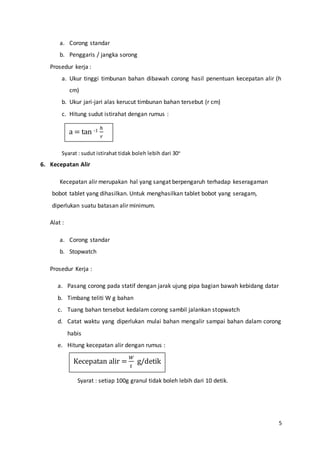 5
a. Corong standar
b. Penggaris / jangka sorong
Prosedur kerja :
a. Ukur tinggi timbunan bahan dibawah corong hasil penentuan kecepatan alir (h
cm)
b. Ukur jari-jari alas kerucut timbunan bahan tersebut (r cm)
c. Hitung sudut istirahat dengan rumus :
Syarat : sudut istirahat tidak boleh lebih dari 30o
6. Kecepatan Alir
Kecepatan alir merupakan hal yang sangat berpengaruh terhadap keseragaman
bobot tablet yang dihasilkan. Untuk menghasilkan tablet bobot yang seragam,
diperlukan suatu batasan alir minimum.
Alat :
a. Corong standar
b. Stopwatch
Prosedur Kerja :
a. Pasang corong pada statif dengan jarak ujung pipa bagian bawah kebidang datar
b. Timbang teliti W g bahan
c. Tuang bahan tersebut kedalam corong sambil jalankan stopwatch
d. Catat waktu yang diperlukan mulai bahan mengalir sampai bahan dalam corong
habis
e. Hitung kecepatan alir dengan rumus :
Syarat : setiap 100g granul tidak boleh lebih dari 10 detik.
a = tan -1
ℎ
𝑟
Kecepatan alir =
𝑊
𝑡
g/detik
 