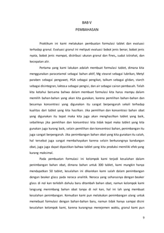 9
BAB V
PEMBAHASAN
Praktikum ini kami melakukan pembuatan formulasi tablet dan evaluasi
terhadap granul. Evaluasi granul ini meliputi evaluasi bobot jenis benar, bobot jenis
nyata, bobot jenis mampat, distribusi ukuran granul dan fines, sudut istirahat, dan
kecepatan alir.
Pertama yang kami lakukan adalah membuat formulasi tablet, dimana kita
menggunakan paracetamol sebagai bahan aktif, Mg stearat sebagai lubrikan, Metyl
paraben sebagai pengawet, PGA sebagai pengikat, talkum sebagai glidan, starch
sebagai disintegran, laktosa sebagai pengisi, dan air sebagai cairan pembasah. Telah
kita ketahui bersama bahwa dalam membuat formulasi kita harus mampu dalam
memilih bahan-bahan yang akan kita gunakan, karena pemilihan bahan-bahan dan
besarnya konsentrasi yang digunakan itu sangat berpengaruh sekali terhadap
kualitas dari tablet yang kita hasilkan. Jika pemilihan dan konsentrasi bahan obat
yang digunakan itu tepat maka kita juga akan menghasilkan tablet yang baik,
sebaliknya jika pemilihan dan konsentrasi kita tidak tepat maka tablet yang kita
gunakan juga kurang baik, selain pemilihan dan konsentrasi bahan, penimbangan itu
juga sangat berpengaruh. Jika penimbangan bahan obat yang kita gunakan itu salah,
hal tersebut juga sangat membahayakan karena selain berkurangnya kandungan
obat, juga juga dapat dipastikan bahwa tablet yang kita produksi memiliki efek yang
kurang maksimal.
Pada pembuatan formulasi ini kelompok kami terjadi kesalahan dalam
penimbangan bahan obat, dimana bahan untuk 300 tablet, kami mungkin hanya
mendapatkan 50 tablet, kesalahan ini dikarekan kami salah dalam penimbangan
dengan beaker glass pada neraca analitik. Neraca yang seharusnya dengan beaker
glass di nol kan terlebih dahulu baru ditambah bahan obat, namun kelompok kami
langsung menimbang bahan obat tanpa di nol kan, hal ini lah yang membuat
kesalahan penimbangan. Kemudian kami pun melakukan penimbangan ulang untuk
memebuat formulasi dengan bahan-bahan baru, namun tidak hanya sampai disini
kesalahan kelompok kami, karena kurangnya menejemen waktu, granul kami pun
 
