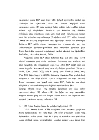 implementasi sistem ERP akan tetapi tidak berhasil memperoleh manfaat dan
keuntungan dari implementasi sistem ERP tersebut. Kegagalan dalam
implementasi sistem ERP pada dasarnya bukan terletak pada kesalahan instalasi
software tapi sebagianbesar disebabkan oleh kesalahan yang dilakukan
perusahaan untuk menentukan sistem yang tepat untuk menyelesaikan masalah
bisnis dan kebutuhan yang sebenarnya (Brynjolfsson, et.al, 1993 dalam Amaranti
(2006)). Hal lain yang menyebabkan tidak diperolehnya manfaat dan keuntungan
darisistem ERP adalah adanya keengganan dan penolakan dari user dan
ketidakmampuan perusahaan-perusahaan untuk menentukan perubahan pada
desain dan struktur organisasi sesuai dengan manfaat teknologi yang dipilih (Ethie
dan Madsen, 2005 dalam Amaranti, 2006).
Penggunaan sistem ERP adalah keharusan bagi user atau sering disebut
sebagai penggunaan yang bersifat mandatory. Keengganan atau penolakan user
untuk mengadopsi atau menggunakan sistem baru (sistem ERP) adalah salah satu
alasan kegagalan implementasi yang harus diperhatikan perusahaan (Barker &
Frolick, 2003; Krasner, 2000; Scott & Vessey, 2002; Umble & Umble, 2002;
Wah, 2000 dalam Nah et al, (2004)). Kurangnya penerimaan User tersebut dapat
menyebabkan user hanya sekedar terpaksa menggunakan dan tanpa diimbangi
dengan penggunaan yang handal pada sistem ERP. Selain itu juga dapat
menyebabkan masalah ketidakpuasan bagi user terhadap sistem ERP.
Beberapa literatur review yang mengkaji penerimaan user pada sistem
implementasi sistem ERP adalah sedikit dan belum ada yang memasukkan
pengaruh variabel yang berkaitan dengan konteks individu dan organisasi untuk
mengkaji penerimaan end-user pada sistem ERP.
C. ERP Critical Success Factor dan terhadap Implementasi ERP
Critical Success Factor (CSF) merupakan suatu parameter pengukuran
dalam mengukurkinerja dari suatu fungsi ERP dalam perusahaan. Asumsi yang
dipergunakan adalah bahwa fungsi ERP yang dikembangkan oleh perusahaan
secara otodidak sendiri tanpamelibatkan konsultan ataupun pihak ketiga tetap
 