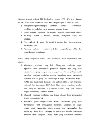 dianggap sebagai aplikasi ERP.Berdasarkan metode CSF (Cri tical Success
Factor), faktor-faktor kesuksesan dalam ERP dibagi menjadi 5 kelompok yaitu:
1. Management/organisasi;meliputi komitmen, edukasi , keterlibatan,
pemilihan tim, pelatihan, serta peran dan tanggung jawab.
2. Proses; meliputi ; alignment , dokumentasi, integrasi, dan re-desain proses.
3. Teknologi; meliputi : hardware, software, manajemen sistem, dan
interface.
4. Data; meliputi ;file utama, file transaksi, struktur data, dan maintenance
dan integrasi data.
5. Personel; meliputi ; edukasi, pelatihan, pengembangan skill, dan
pengembangan pengetahuan.
Turbit (2005) menyatakan bahwa kunci kesuksesan dalam implementasi ERP
adalah :
1. Manajemen perubahan yang baik. Manajemen perubahan sangat
diperlukan untuk memberikan pendidikan kepada user yang akan
bersentuhan langsung dengan sistem yang baru. Secara praktek, untuk
mengelola perubahan-perubahan tersebut perusahaan dapat mengadopsi
beberapa metode yang ada diantaranya Change Acceleration Project
(CAP) atau model yang diusulkan oleh Aladwani (2001). Dari penjelasan
pada sub bab implementasi ERP dapat dilihat bahwa perusahaan tersebut
telah mengelola perubahan - perubahan dengan cukup baik, terbukti
dengan dilakukannya aktivitas berikut :
2. Mengelola perubahan-perubahan yang terjadi sebagai akibat implementasi
dengan mengadopsi CAP.
3. Melakukan pendekatan-pendekatan kepada departemen yang akan
diimplementasi untuk mendapatkan komitmen. Komitmen ini sangat
penting untuk meyakinkan bahwa mereka akan menggunakan dan
mendukung sistem ERP. Disamping itu pendekatan kepada departemen
dilakukan untuk mengatasi kendala politis yang diakibatkan ketakutan
 