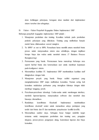 akan kehilangan pekerjaan, keraguan akan manfaat dari implementasi
sistem tersebut dan sebagainya.
D. Faktor – Faktor Penyebab Kegagalan Dalam Implementasi ERP
Beberapa penyebab kegagalan implementasi ERP adalah :
1. Manajemen perubahan dan training. Kesulitan terletak pada perubahan
praktek pekerjaan yang dilakukan. Training yang melibatkan banyak
modul harus dilaksanakan seawal mungkin.
2. To BPR* or not to BPR. Perusahaan harus memilih antara merubah bisnis
proses untuk menyesuaikan sistem atau sebaliknya, dengan implikasi
berupa biaya dan waktu untuk merubah sistem. (* Business Process
Reengineering)
3. Perencanaan yang buruk. Perencanaan harus mencakup beberapa area
seperti hal-hal bisnis dan ketersediaan user untuk membuat keputusan
pada konfigurasi sistem.
4. Meremehkan keahlian IT. Implementasi ERP membutuhkan keahlian staff
ditingkatkan dengan baik.
5. Manajemen proyek yang buruk. Hanya sedikit organisasi yang
mengimplementasi ERP tanpa melibatkan konsultan. Namun sering kali
konsultan melakukan perbuatan yang merugikan kliennya dengan tidak
membagi tanggung jawab.
6. Percobaan-percobaan teknologi. Usaha-usaha untuk membangun interface,
merubah laporan-laporan, menyesuaikan software dan merubah data
biasanya diremehkan.
7. Rendahnya keterlibatan Eksekutif. Implementasi membutuhkan
keterlibatan eksekutif senior untuk memastikan adaya partisipasi yang
terdiri dari bisnis dan IT dan membantu penyelesaian konflik-konflik.
8. Meremehkan sumber daya. Sebagian besar budget melebihi target
terutama untuk manajemen perubahan dan training user, pengujian
integrasi, proses-proses pengerjaan ulang, kustomisasi laporan dan biaya
konsultan.
 
