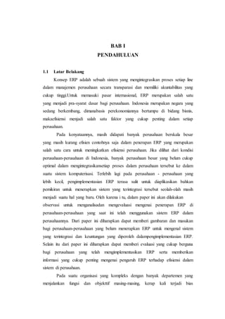 BAB I
PENDAHULUAN
1.1 Latar Belakang
Konsep ERP adalah sebuah sistem yang mengintegrasikan proses setiap line
dalam manajemen perusahaan secara transparasi dan memiliki akuntabilitas yang
cukup tinggi.Untuk memasuki pasar internasional, ERP merupakan salah satu
yang menjadi pra-syarat dasar bagi perusahaan. Indonesia merupakan negara yang
sedang berkembang, dimanabasis perekonomiannya bertumpu di bidang bisnis,
makaefisiensi menjadi salah satu faktor yang cukup penting dalam setiap
perusahaan.
Pada kenyataannya, masih didapati banyak perusahaan berskala besar
yang masih kurang efisien contohnya saja dalam penerapan ERP yang merupakan
salah satu cara untuk meningkatkan efisiensi perusahaan. Jika dilihat dari kondisi
perusahaan-perusahaan di Indonesia, banyak perusahaan besar yang belum cukup
optimal dalam mengintegrasikansetiap proses dalam perusahaan tersebut ke dalam
suatu sistem komputerisasi. Terlebih lagi pada perusahaan - perusahaan yang
lebih kecil, pengimplementasian ERP terasa sulit untuk diaplikasikan bahkan
pemikiran untuk menerapkan sistem yang terintegrasi tersebut seolah-olah masih
menjadi suatu hal yang baru. Oleh karena i tu, dalam paper ini akan dilakukan
observasi untuk menganalisadan mengevaluasi mengenai penerapan ERP di
perusahaan-perusahaan yang saat ini telah menggunakan sistem ERP dalam
perusahaannya. Dari paper ini diharapkan dapat memberi gambaran dan masukan
bagi perusahaan-perusahaan yang belum menerapkan ERP untuk mengenal sistem
yang terintegrasi dan keuntungan yang diperoleh dalampengimplementasian ERP.
Selain itu dari paper ini diharapkan dapat memberi evaluasi yang cukup berguna
bagi perusahaan yang telah mengimplementasikan ERP serta memberikan
informasi yang cukup penting mengenai pengaruh ERP terhadap efisiensi dalam
sistem di perusahaan.
Pada suatu organisasi yang kompleks dengan banyak departemen yang
menjalankan fungsi dan objekttif masing-masing, kerap kali terjadi bias
 