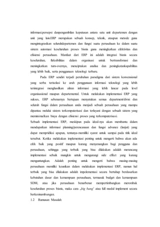 informasi.persepsi danpengambilan keputusan antara satu unit departemen dengan
unit yang lain.ERP merupakan sebuah konsep, teknik, ataupun metode guna
mengintegrasikan seluruhdepartemen dan fungsi suatu perusahaan ke dalam suatu
sistem automasi keseluruhan proses bisnis guna meningkatkan efektivitas dan
efisiensi perusahaan. Manfaat dari ERP ini adalah integrasi bisnis secara
keseluruhan, fleksibilitias dalam organisasi untuk bertransfomasi dan
meningkatkan turn-overnya, menciptakan analisa dan peningkatankapabilitas
yang lebih baik, serta penggunaan teknologi terbaru.
Pada ERP sendiri terjadi perubahan paradigma dari sistem konvensional
yang serba terisolasi ke arah penggunaan informasi teknologi yang lebih
terintegrasi menghasilkan aliran informasi yang lebih lancar pada level
organisasional maupun departemental. Untuk melakukan implementasi ERP yang
sukses, ERP sebenarnya bertujuan menyatukan semua department/divisi dan
seluruh fungsi dalam perusahaan anda menjadi sebuah perusahaan yang mampu
dipantau melalui sistem terkomputerisasi dan terlayani dengan sebuah sistem yang
meminimalkan biaya dengan efisiensi proses yang terkomputerisasi.
Sebuah implementasi ERP, meskipun pada ideal-nya akan membantu dalam
mendapatkan informasi planning/perencanaan dan fungsi advance (lanjut) yang
dapat mempridiksi apapun, tentunya-memiliki syarat untuk sampai pada titik ideal
tersebut. Ketika melakukan implementasi penting untuk mengerti bahwa akan ada
efek baik yang positif maupun kurang menyenangkan bagi pengguna dan
perusahaan, sehingga yang terbaik yang bisa dilakukan adalah merancang
implementasi sebaik mungkin untuk mengurangi side effect yang kurang
menguntungkan. Adalah penting untuk mengerti bahwa masing-masing
perusahaan memiliki keunikan dalam melakukan implementasi ERP, namun hal
terbaik yang bisa dilakukan adalah impelementasi secara bertahap berdasarkan
kebutuhan dasar dan kemampuan perusahaan, termasuk budget dan kemampuan
SDM, atau jika perusahaan benarbenar mempertimbangkan merombak
keseluruhan proses bisnis, maka cara „big bang’ atau full modul implement secara
berkesinambungan.
1.2 Rumusan Masalah
 