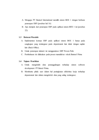 A. Mengapa PT Bantoel International memilih sistem BOE 1 dengan berbasis
penerapan ERP (jawaban hal 16)
B. Apa dampak dari penerapan ERP pada aplikasi sistem BOE 1 ini (jawaban
22).
1.3 Batasan Masalah
A. Implementasi konsep ERP pada aplikasi sistem BOE 1 hanya pada
cangkupan yang terintegrasi pada departement lain tidak dengan suplier
lain (Back Office).
B. Untuk penerapan industri ini menggunakan ERP Proven Path.
C. Pembahasan ini dilakukan pada proses manufaktur rokok Bantoel Prima
1.4 Tujuan Penelitian
A. Untuk mengelolah data penanggulangan terhadap sistem softwere
development PT Batoel Prima.
B. Membantu pihak user dalam hal peningkatan efektivitas kerja terhadap
departement lain dalam mengelolah data yang saling terintegrasi.
 