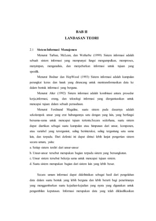 BAB II
LANDASAN TEORI
2.1 Sistem Informasi Manajemen
Menurut Turban, McLean, dan Wetherbe (1999) Sistem informasi adalah
sebuah sistem informasi yang mempunyai fungsi mengumpulkan, memproses,
menyimpan, menganalisis, dan menyebarkan informasi untuk tujuan yang
spesifik.
Menurut Bodnar dan HopWood (1993) Sistem informasi adalah kumpulan
perangkat keras dan lunak yang dirancang untuk mentransformasikan data ke
dalam bentuk informasi yang berguna.
Menurut Alter (1992) Sistem informasi adalah kombinasi antara prosedur
kerja,informasi, orang, dan teknologi informasi yang diorganisasikan untuk
mencapai tujuan dalam sebuah perusahaan.
Menurut Ferdinand Magaline, suatu sistem pada dasarnya adalah
sekolompok unsur yang erat hubungannya satu dengan yang lain, yang berfungsi
bersama-sama untuk mencapai tujuan tertentu.Secara sederhana, suatu sistem
dapat diartikan sebagai suatu kumpulan atau himpunan dari unsur, komponen,
atau variabel yang terorganisir, saling berinteraksi, saling tergantung satu sama
lain, dan terpadu. Dari defenisi ini dapat dirinci lebih lanjut pengertian sistem
secara umum, yaitu:
a. Setiap sistem terdiri dari unsur-unsur
b. Unsur-unsur tersebut merupakan bagian terpadu sistem yang bersangkutan.
c. Unsur sistem tersebut bekerja sama untuk mencapai tujuan sistem.
d. Suatu sistem merupakan bagian dari sistem lain yang lebih besar.
Secara umum informasi dapat didefinisikan sebagai hasil dari pengolahan
data dalam suatu bentuk yang lebih berguna dan lebih berarti bagi penerimanya
yang menggambarkan suatu kejadian-kejadian yang nyata yang digunakan untuk
pengambilan keputusan. Informasi merupakan data yang telah diklasifikasikan
 