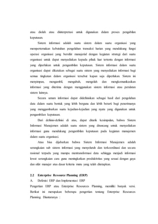 atau diolah atau diinterpretasi untuk digunakan dalam proses pengabilan
keputusan.
Sistem informasi adalah suatu sistem dalam suatu organisasi yang
mempertemukan kebutuhan pengolahan transaksi harian yang mendukung fungsi
operasi organisasi yang bersifat manajerial dengan kegiatan strategi dari suatu
organisasi untuk dapat menyediakan kepada pihak luar tertentu dengan informasi
yang diperlukan untuk pengambilan keputusan. Sistem informasi dalam suatu
organisasi dapat dikatakan sebagai suatu sistem yang menyediakan informasi bagi
semua tingkatan dalam organisasi tersebut kapan saja diperlukan. Sistem ini
menyimpan, mengambil, mengubah, mengolah dan mengkomunikasikan
informasi yang diterima dengan menggunakan sistem informasi atau peralatan
sistem lainnya.
Secara umum informasi dapat didefinisikan sebagai hasil dari pengolahan
data dalam suatu bentuk yang lebih berguna dan lebih berarti bagi penerimanya
yang menggambarkan suatu kejadian-kejadian yang nyata yang digunakan untuk
pengambilan keputusan.
Dari definisi-definisi di atas, dapat ditarik kesimpulan, bahwa Sistem
Informasi Manajemen adalah suatu sistem yang dirancang untuk menyediakan
informasi guna mendukung pengambilan keputusan pada kegiatan manajemen
dalam suatu organisasi.
Atau bisa dijabarkan bahwa Sistem Informasi Manajemen adalah
serangkaian sub sistem informasi yang menyeluruh dan terkoordinasi dan secara
rasional terpadu yang mampu mentransformasi data sehingga menjadi informasi
lewat serangkaian cara guna meningkatkan produktivitas yang sesuai dengan gaya
dan sifat manajer atas dasar kriteria mutu yang telah ditetapkan.
2.2 Enterprise Resource Planning (ERP)
A. Defenisi ERP dan Implementasi ERP
Pengertian ERP atau Enterprise Resources Planning, memiliki banyak versi.
Berikut ini merupakan beberapa pengertian tentang Enterprise Resources
Planning. Diantaranya :
 