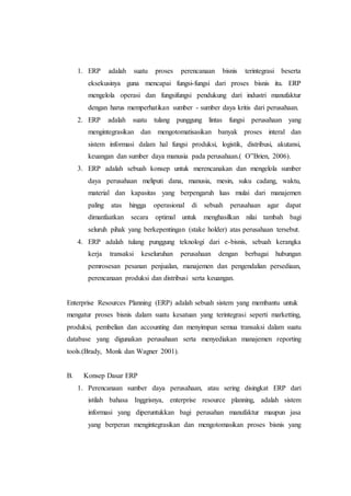 1. ERP adalah suatu proses perencanaan bisnis terintegrasi beserta
eksekusinya guna mencapai fungsi-fungsi dari proses bisnis itu. ERP
mengelola operasi dan fungsifungsi pendukung dari industri manufaktur
dengan harus memperhatikan sumber - sumber daya kritis dari perusahaan.
2. ERP adalah suatu tulang punggung lintas fungsi perusahaan yang
mengintegrasikan dan mengotomatisasikan banyak proses interal dan
sistem informasi dalam hal fungsi produksi, logistik, distribusi, akutansi,
keuangan dan sumber daya manusia pada perusahaan.( O‟Brien, 2006).
3. ERP adalah sebuah konsep untuk merencanakan dan mengelola sumber
daya perusahaan meliputi dana, manusia, mesin, suku cadang, waktu,
material dan kapasitas yang berpengaruh luas mulai dari manajemen
paling atas hingga operasional di sebuah perusahaan agar dapat
dimanfaatkan secara optimal untuk menghasilkan nilai tambah bagi
seluruh pihak yang berkepentingan (stake holder) atas perusahaan tersebut.
4. ERP adalah tulang punggung teknologi dari e-bisnis, sebuah kerangka
kerja transaksi keseluruhan perusahaan dengan berbagai hubungan
pemrosesan pesanan penjualan, manajemen dan pengendalian persediaan,
perencanaan produksi dan distribusi serta keuangan.
Enterprise Resources Planning (ERP) adalah sebuah sistem yang membantu untuk
mengatur proses bisnis dalam suatu kesatuan yang terintegrasi seperti marketting,
produksi, pembelian dan accounting dan menyimpan semua transaksi dalam suatu
database yang digunakan perusahaan serta menyediakan manajemen reporting
tools.(Brady, Monk dan Wagner 2001).
B. Konsep Dasar ERP
1. Perencanaan sumber daya perusahaan, atau sering disingkat ERP dari
istilah bahasa Inggrisnya, enterprise resource planning, adalah sistem
informasi yang diperuntukkan bagi perusahan manufaktur maupun jasa
yang berperan mengintegrasikan dan mengotomasikan proses bisnis yang
 