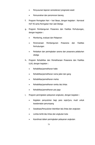 79
 Penyusunan laporan semesteran/ prognosisi asset
 Pemusnahan dan penomoran barang
f. Program Peringatan Hari – hari Besar, dengan kegiatan : Karnaval
HUT RI serta Peringatan Hari Jadi Sibolga
g. Program Pembangunan Prasarana dan Fasilitas Perhubungan,
dengan kegiatan :
 Monitoring, evaluasi dan Pelaporan
 Perencanaan Pembangunan Prasarana dan Fasilitas
Perhubungan
 Perbaikan dan peningkatan sarana dan prasarana pelabuhan
sibolga
h. Program Rehabilitas dan Pemeliharaan Prasarana dan Fasilitas
LLAJ, dengan kegiatan :
 Rehabilitas/pemeliharan halte
 Rehabilitas/pemeliharan nama jalan dan gang
 Rehabilitas/pemeliharan marka
 Rehabilitas/pemeliharan rambu lalu lintas
 Rehabilitas/pemeliharan pos jaga
i. Program peningkatan pelayanan angkutan, dengan kegiatan :
 Kegiatan penyuluhan bagi para sopir/juru mudi untuk
keselamatan penumpang
 Sosialisasi/Penyuluhan letertiban lalu lintas dan angkutan
 Lomba tertib lalu lintas dan angkutan kota
 Koordinasi dalam peningkatan pelayanan angkutan
 
